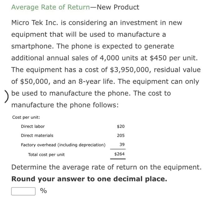 Average Rate of Return-New Product
Micro Tek Inc. is considering an investment in new
equipment that will be used to manufacture a
smartphone. The phone is expected to generate
additional annual sales of 4,000 units at $450 per unit.
The equipment has a cost of $3,950,000, residual value
of $50,000, and an 8-year life. The equipment can only
)
be used to manufacture the phone. The cost to
manufacture the phone follows:
Cost per unit:
Direct labor
$20
Direct materials
205
Factory overhead (including depreciation)
39
Total cost per unit
$264
Determine the average rate of return on the equipment.
Round your answer to one decimal place.
%
