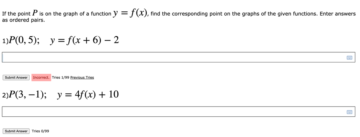 If the point P is on the graph of a function y =J(X), find the corresponding point on the graphs of the given functions. Enter answers
as ordered pairs.
1)Р (0, 5); у 3 f(x + 6) — 2
у %3D f(x + 6) — 2
Submit Answer
Incorrect. Tries 1/99 Previous Tries
2)P(3, – 1);
y = 4f(x) + 10
Submit Answer
Tries 0/99
