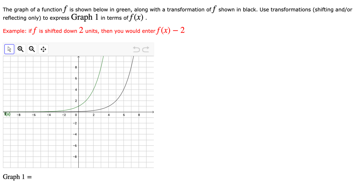 The graph of a function f is shown below in green, along with a transformation of f shown in black. Use transformations (shifting and/or
reflecting only) to express Graph 1 in terms of f(x).
Example: if f is shifted down 2 units, then you would enterƒ(x) – 2
A Q Q +
8.
9-
4
1(x)
-8
-6
-4
-2
2
4
8
--2
--4
-6
--8
Graph 1 =
2-
