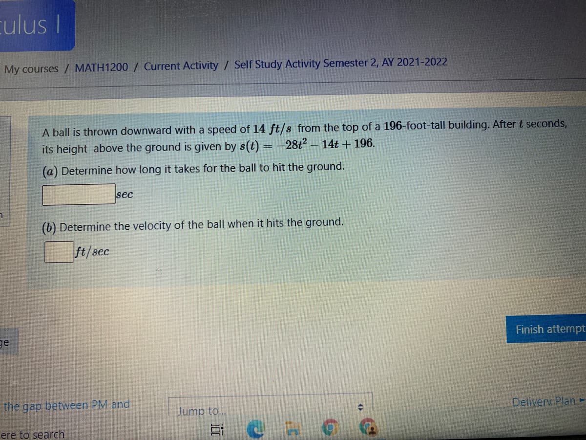 culus I
My courses / MATH1200 / Current Activity / Self Study Activity Semester 2, AY 2021-2022
A ball is thrown downward with a speed of 14 ft/s from the top of a 196-foot-tall building. After t seconds,
its height above the ground is given by s(t) = -28t - 14t + 196.
(a) Determine how long it takes for the ball to hit the ground.
sec
(b) Determine the velocity of the ball when it hits the ground.
ft/sec
Finish attempt
ge
Deliverv Plan-
the gap between PM and
Jump to...
ere to search

