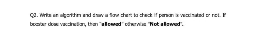 Q2. Write an algorithm and draw a flow chart to check if person is vaccinated or not. If
booster dose vaccination, then "allowed" otherwise "Not allowed".
