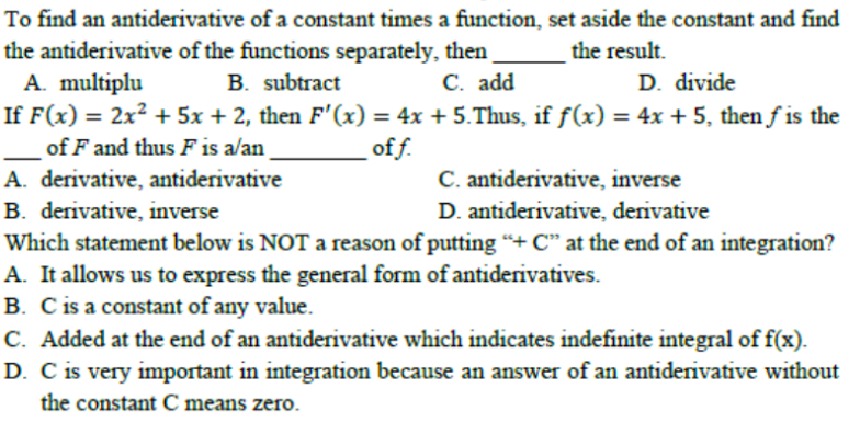 To find an antiderivative of a constant times a function, set aside the constant and find
the antiderivative of the functions separately, then
A. multiplu
If F(x) = 2x² + 5x + 2, then F'(x) = 4x + 5.Thus, if f(x) = 4x + 5, then f is the
of F and thus F is a/an
the result.
B. subtract
C. add
D. divide
off.
C. antiderivative, inverse
D. antiderivative, derivative
A. derivative, antiderivative
B. derivative, inverse
Which statement below is NOT a reason of putting "+ C" at the end of an integration?
A. It allows us to express the general form of antiderivatives.
B. C is a constant of any value.
C. Added at the end of an antiderivative which indicates indefinite integral of f(x).
D. C is very important in integration because an answer of an antiderivative without
the constant C means zero.
