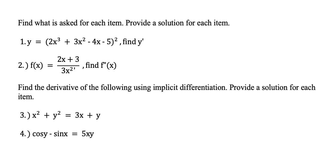 Find what is asked for each item. Provide a solution for each item.
1.у
(2x3 + 3x? - 4x - 5)² , find y'
2х + 3
2.) f(x)
find f"(x)
%3D
3x2'
Find the derivative of the following using implicit differentiation. Provide a solution for each
item.
3.) x? + y?
Зх + У
4.) cosy - sinx =
5ху
