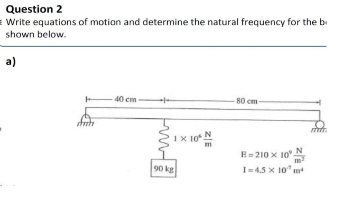 Question 2
Write equations of motion and determine the natural frequency for the bi
shown below.
a)
-40 cm-
-80 cm-
IX 10 N
E= 210 x 10° N
m2
90 kg
I = 4.5 x 107 m
