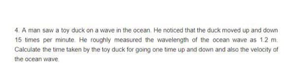 4. A man saw a toy duck on a wave in the ocean. He noticed that the duck moved up and down
15 times per minute. He roughly measured the wavelength of the ocean wave as 1.2 m.
Calculate the time taken by the toy duck for going one time up and down and also the velocity of
the ocean wave.

