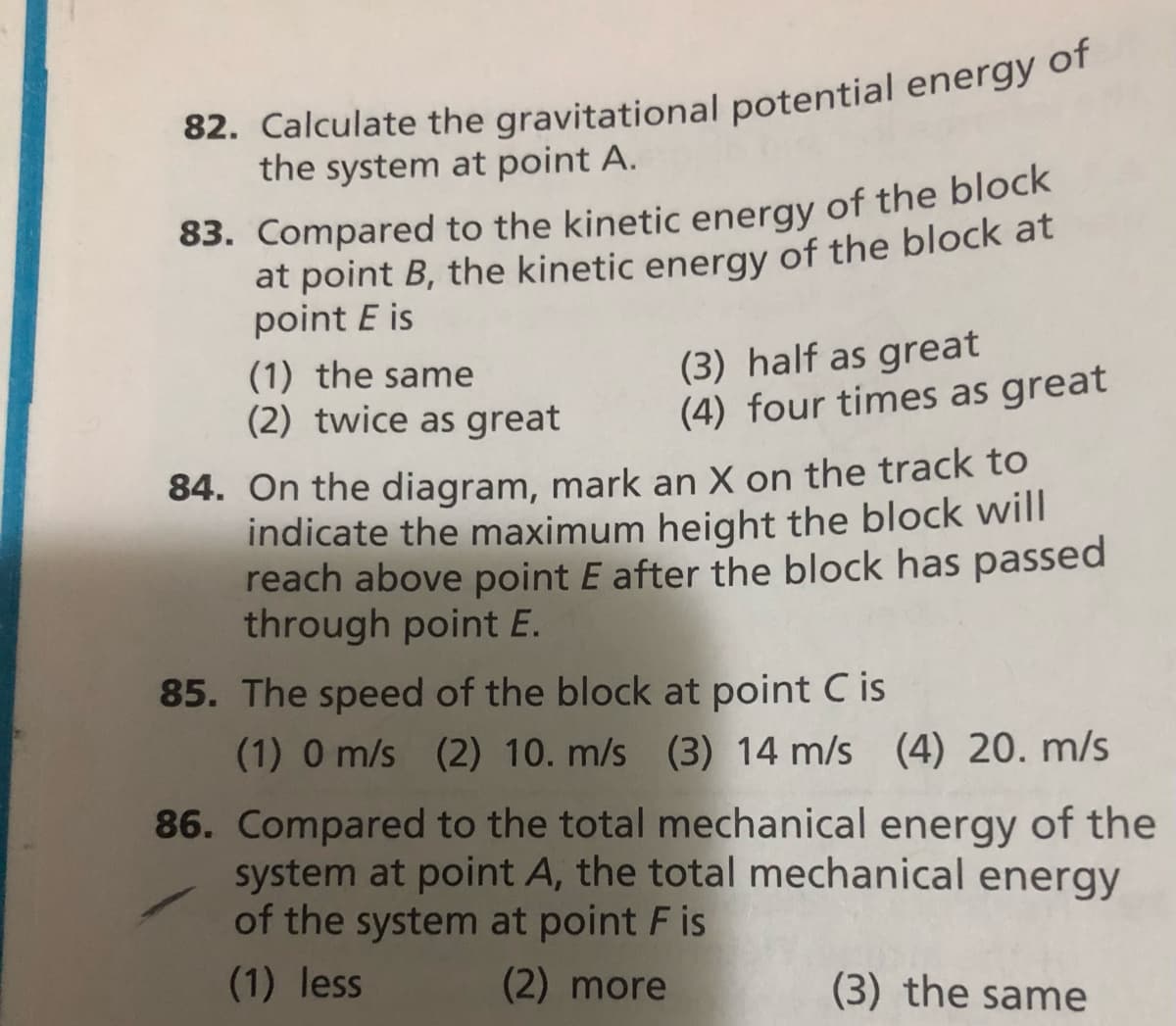 82. Calculate the gravitational potential energy of
the system at point A.
83. Compared to the kinetic energy of the block
at point B, the kinetic energy of the block at
point E is
(1) the same
(2) twice as great
(3) half as great
(4) four times as great
84. On the diagram, mark an X on the track to
indicate the maximum height the block will
reach above point E after the block has passed
through point E.
85. The speed of the block at point C is
(1) 0 m/s (2) 10. m/s (3) 14 m/s (4) 20. m/s
86. Compared to the total mechanical energy of the
system at point A, the total mechanical energy
of the system at point F is
(1) less
(2) more
(3) the same
