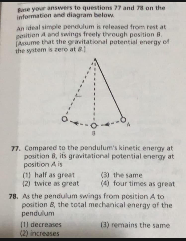 Base your answers to questions 77 and 78 on the
information and diagram below.
An ideal simple pendulum is released from rest at
position A and swings freely through position B.
(Assume that the gravitational potential energy of
the system is zero at B.]
77. Compared to the pendulum's kinetic energy at
position B, its gravitational potential energy at
position A is
(1) half as great
(2) twice as great
(3) the same
(4) four times as great
78. As the pendulum swings from position A to
position B, the total mechanical energy of the
pendulum
(1) decreases
(2) increases
(3) remains the same
