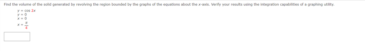 Find the volume of the solid generated by revolving the region bounded by the graphs of the equations about the x-axis. Verify your results using the integration capabilities of a graphing utility.
y = cos 2x
y = 0
X = 0
TU
4
X =