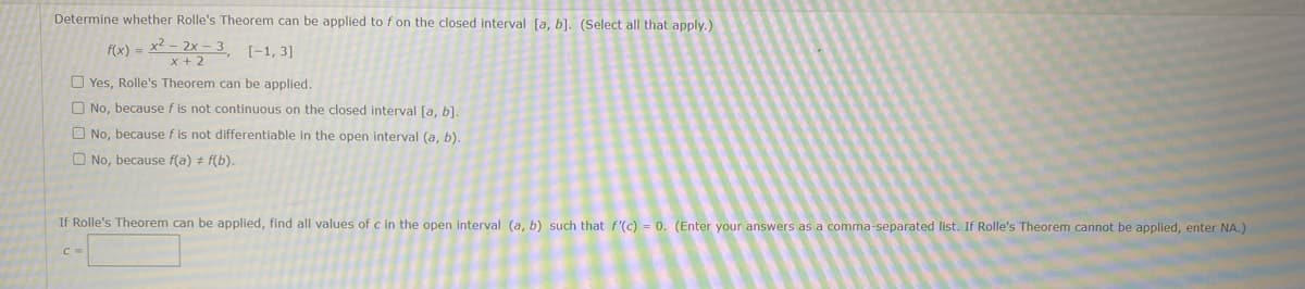 Determine whether Rolle's Theorem can be applied to f on the closed interval [a, b]. (Select all that apply.)
f(x) = x² - 2x-3, [-1, 3]
x +
Yes, Rolle's Theorem can be applied.
No, because f is not continuous on the closed interval [a, b].
No, because f is not differentiable in the open interval (a, b).
No, because f(a) f(b).
If Rolle's Theorem can be applied, find all values of c in the open interval (a, b) such that f'(c) = 0. (Enter your answers as a comma-separated list. If Rolle's Theorem cannot be applied, enter NA.)
C =