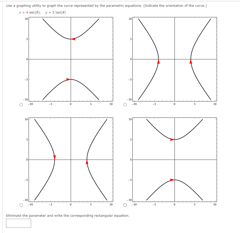 Use a graphing utility to graph the curve represented by the parametric equations. (Indicate the orientation of the curve.)
x = 4 sec (0), y = 5 tan(0)
10
5
0
-5
-10
-10
10
5
0
-5
-10
-10
-5
-5
0
0
5
5
10
10
10
5
-5
-10
-10
10
Eliminate the parameter and write the corresponding rectangular equation.
5
0
-5
-10
-10
-5
-5
0
0
5
5
10
10