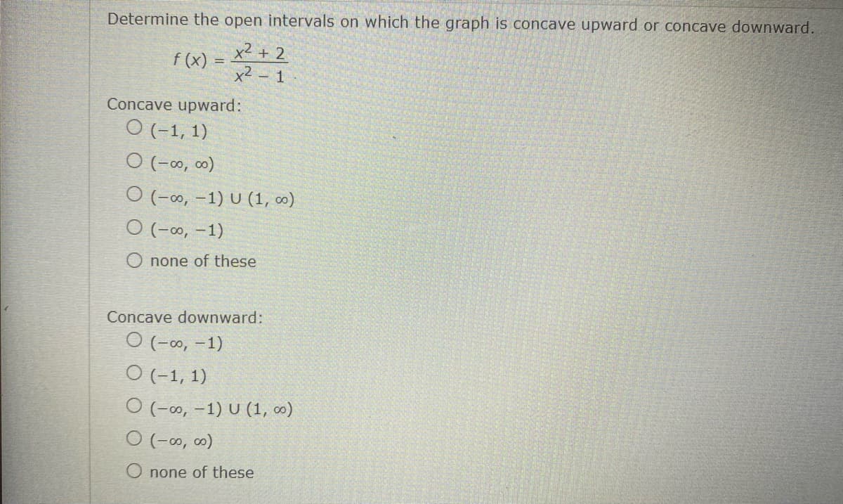 Determine the open intervals on which the graph is concave upward or concave downward.
f(x) = x2 + 2
-
Concave upward:
O (-1, 1)
0 (-00,00)
O (-∞, -1) U (1, 00)
O (-∞, -1)
O none of these
Concave downward:
O (-∞, -1)
O (-1, 1)
O (-∞, -1) U (1, 00)
0 (-∞0,00)
none of these