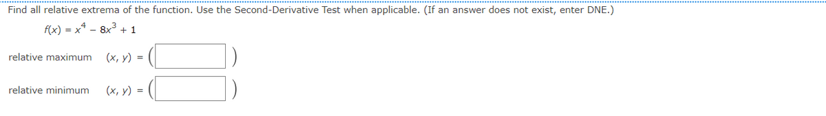 Find all relative extrema of the function. Use the Second-Derivative Test when applicable. (If an answer does not exist, enter DNE.)
f(x) = x² - 8x³ +1
relative maximum
relative minimum
(x, y) =
(x, y) =
