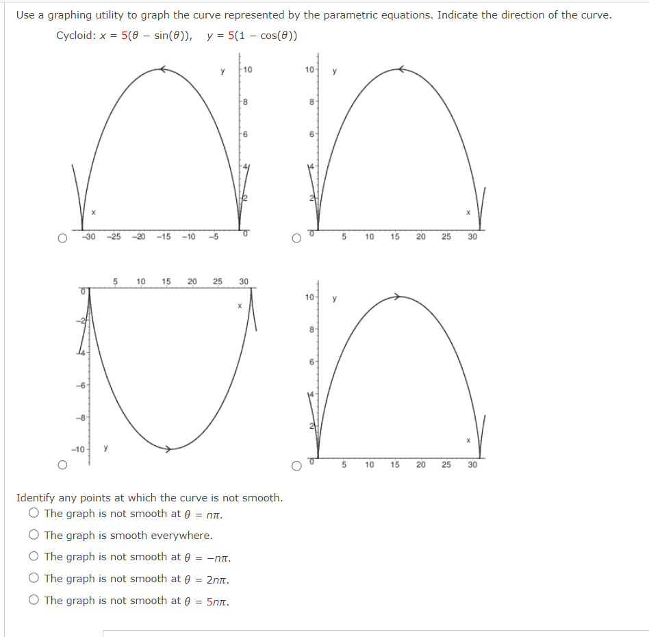 Use a graphing utility to graph the curve represented by the parametric equations. Indicate the direction of the curve.
Cycloid: x = 5(8 - sin (0)), y= 5(1 - cos(0))
y 10
10
an
Un
5 10 15 20 25 30
10
X
-30 -25 -20 -15 -10
-6-
-8
-10
Identify any points at which the curve is not smooth.
O The graph is not smooth at = nit.
O The graph is smooth everywhere.
O The graph is not smooth at = -ntt.
O The graph is not smooth at 8 = 2mt.
O The graph is not smooth at 0 = 5mm.
X
5 10 15 20 25 30
5 10 15
X
20 25 30