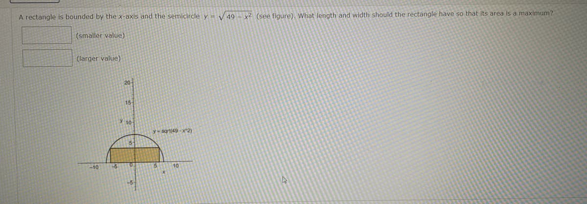 A rectangle is bounded by the x-axis and the semicircle y = 49 - x² (see figure). What length and width should the rectangle have so that its area is a maximum?
(smaller value)
(larger value)
-10 -5
20
15-
10
5
O
y-sqrt(49-x^2)
5
10