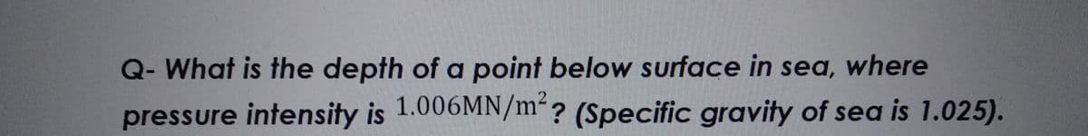 Q- What is the depth of a point below surface in sea, where
pressure intensity is 1.006MN/m²? (Specific gravity of sea is 1.025).