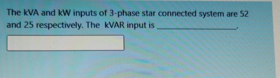 The kVA and kW inputs of 3-phase star connected system are 52
and 25 respectively. The KVAR input is