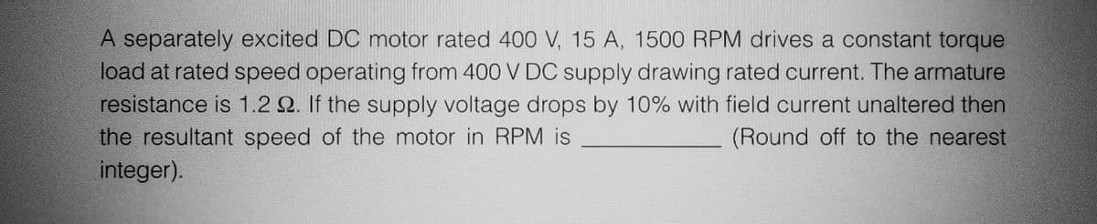 A separately excited DC motor rated 400 V, 15 A, 1500 RPM drives a constant torque
load at rated speed operating from 400 V DC supply drawing rated current. The armature
resistance is 1.2 22. If the supply voltage drops by 10% with field current unaltered then
the resultant speed of the motor in RPM is
(Round off to the nearest
integer).