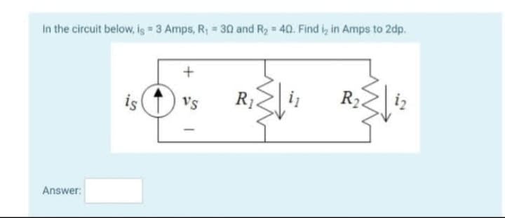 In the circuit below, is = 3 Amps, R₁ = 30 and R₂ = 40. Find ₂ in Amps to 2dp.
Answer:
is
+
Vs
-
R₁
R₂
22