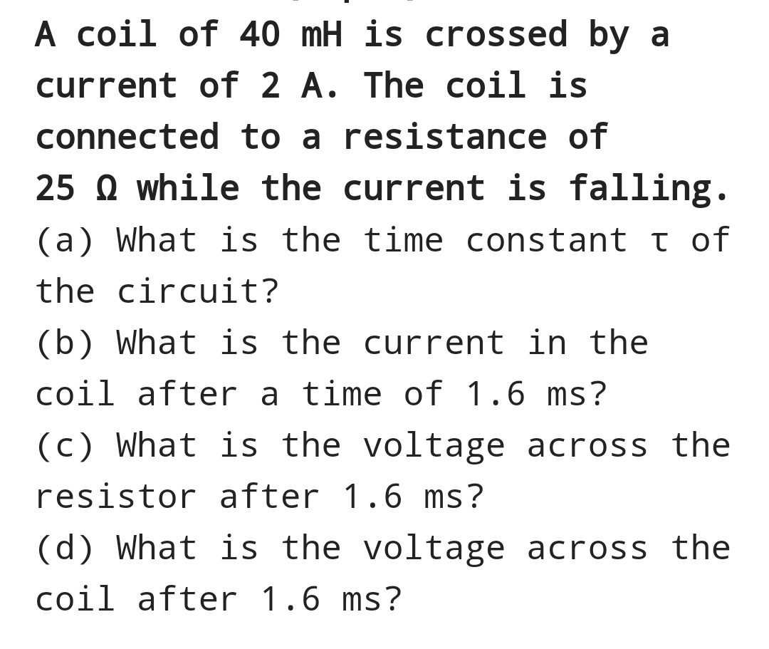 A coil of 40 mH is crossed by a
current of 2 A. The coil is
connected to a resistance of
25 while the current is falling.
(a) What is the time constant t of
the circuit?
(b) What is the current in the
coil after a time of 1.6 ms?
(c) What is the voltage across the
resistor after 1.6 ms?
(d) What is the voltage across the
coil after 1.6 ms?