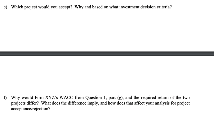 e) Which project would you accept? Why and based on what investment decision criteria?
f) Why would Firm XYZ's WACC from Question 1, part (g), and the required return of the two
projects differ? What does the difference imply, and how does that affect your analysis for project
acceptance/rejection?
