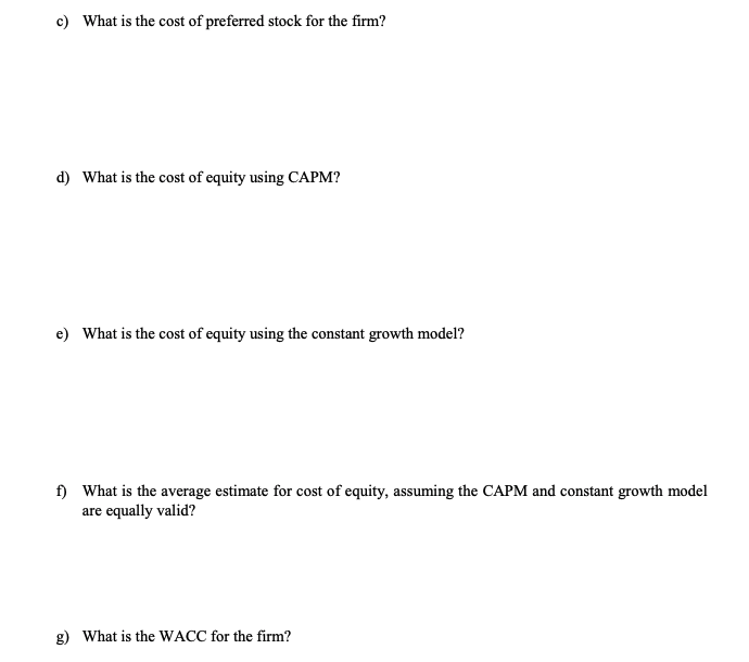 c) What is the cost of preferred stock for the firm?
d) What is the cost of equity using CAPM?
e) What is the cost of equity using the constant growth model?
f) What is the average estimate for cost of equity, assuming the CAPM and constant growth model
are equally valid?
g) What is the WACC for the firm?
