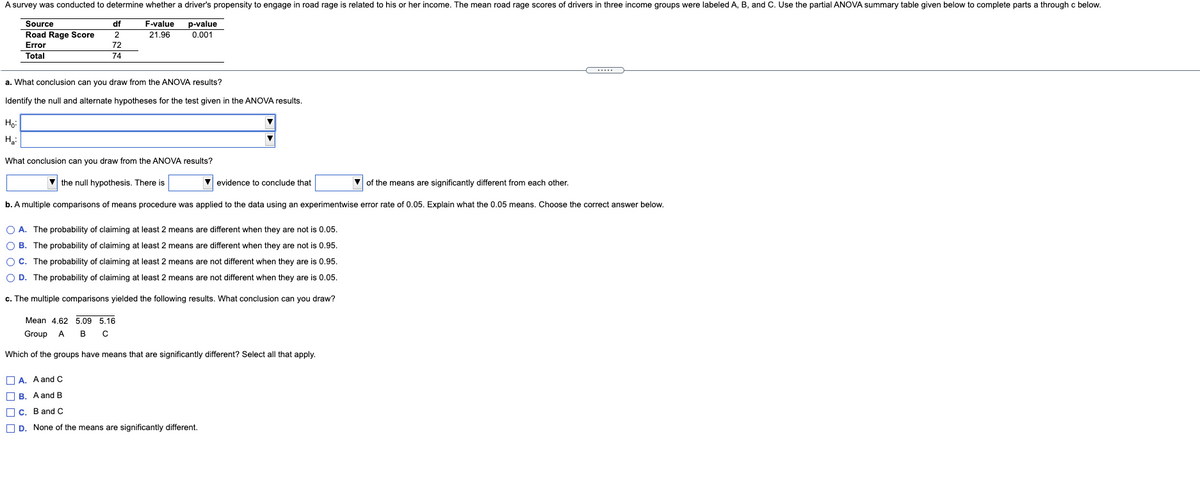 A survey was conducted to determine whether a driver's propensity to engage in road rage is related to his or her income. The mean road rage scores of drivers in three income groups were labeled A, B, and C. Use the partial ANOVA summary table given below to complete parts a through c below.
F-value
p-value
0.001
Source
df
Road Rage Score
21.96
Error
72
Total
74
a. What conclusion can you draw from the ANOVA results?
Identify the null and alternate hypotheses for the test given in the ANOVA results.
Họ:
What conclusion can you draw from the ANOVA results?
V the null hypothesis. There is
evidence to conclude that
of the means are significantly different from each other.
b. A multiple comparisons of means procedure was applied to the data using an experimentwise error rate of 0.05. Explain what the 0.05 means. Choose the correct answer below.
O A. The probability of claiming at least 2 means are different when they are not is 0.05.
O B. The probability of claiming at least 2 means are different when they are not is 0.95.
O C. The probability of claiming at least 2 means are not different when they are is 0.95.
O D. The probability of claiming at least 2 means are not different when they are is 0.05.
c. The multiple comparisons yielded the following results. What conclusion can you draw?
Mean 4.62 5.09 5.16
Group
A
в с
Which of the groups have means that are significantly different? Select all that apply.
O A. A and c
O B. A and B
O c. Band C
O D. None of the means are significantly different.

