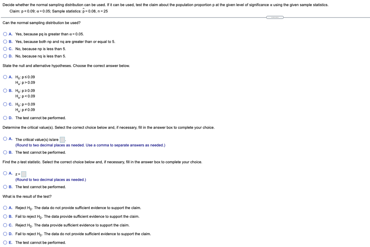 Decide whether the normal sampling distribution can be used. If it can be used, test the claim about the population proportion p at the given level of significance a using the given sample statistics.
Claim: p<0.09; a = 0.05; Sample statistics: p= 0.08, n= 25
Can the normal sampling distribution be used?
O A. Yes, because pq is greater than a = 0.05.
O B. Yes, because both np and ng are greater than or equal to 5.
OC. No, because np is less than 5.
O D. No, because ng
less than 5.
State the null and alternative hypotheses. Choose the correct answer below.
O A. H,: ps0.09
H3: p>0.09
О В. Но: р20.09
Hip<0.09
O C. Ho: p= 0.09
Ha: p#0.09
O D. The test cannot be performed.
Determine the critical value(s). Select the correct choice below and, if necessary, fill in the answer box to complete your choice.
O A. The critical value(s) is/are.
(Round to two decimal places as needed. Use a comma to separate answers as needed.)
O B. The test cannot be performed.
Find the z-test statistic. Select the correct choice below and, if necessary, fill in the answer box to complete your choice.
O A. z=
(Round to two decimal places as needed.)
O B. The test cannot be performed.
What is the result of the test?
O A. Reject Ho. The data do not provide sufficient evidence to support the claim.
O B. Fail to reject Ho. The data provide sufficient evidence to support the claim.
OC. Reject Ho. The data provide sufficient evidence to support the claim.
O D. Fail to reject Hn. The data do not provide sufficient evidence to support the claim.
O E. The test cannot be performed.
