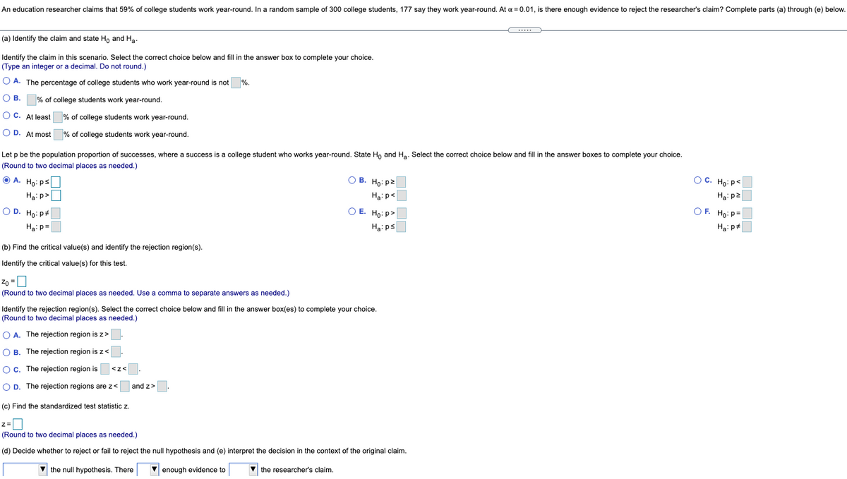 An education researcher claims that 59% of college students work year-round. In a random sample of 300 college students, 177 say they work year-round. At a = 0.01, is there enough evidence to reject the researcher's claim? Complete parts (a) through (e) below.
(a) Identify the claim and state H, and Ha.
Identify the claim in this scenario. Select the correct choice below and fill in the answer box to complete your choice.
(Type an integer or a decimal. Do not round.)
O A. The percentage of college students who work year-round is not
%.
О В.
% of college students work year-round.
O C. At least
% of college students work year-round.
O D. At most
% of college students work year-round.
Let p be the population proportion of successes, where a success is a college student who works year-round. State Ho and Ha. Select the correct choice below and fill in the answer boxes to complete your choice.
(Round to two decimal places as needed.)
O A. Ho: ps
Ha: p>
O B. Ho: p2
O C. Ho: p<
Ha: p<
Ha: p2
O D. Ho: P+
O E. Ho: p>
O F. Ho: P=
Ha: p=
Ha: ps
Ha: p#
(b) Find the critical value(s) and identify the rejection region(s).
Identify the critical value(s) for this test.
Zo =
(Round to two decimal places as needed. Use a comma to separate answers as needed.)
Identify the rejection region(s). Select the correct choice below and fill in the answer box(es) to complete your choice.
(Round to two decimal places as needed.)
O A. The rejection region is z>
O B. The rejection region is z<
OC. The rejection region is
O D. The rejection regions are z<
and z>
(c) Find the standardized test statistic z.
(Round to two decimal places as needed.)
(d) Decide whether to reject or fail to reject the null hypothesis and (e) interpret the decision in the context of the original claim.
V the null hypothesis. There
V enough evidence to
V the researcher's claim.
OO ON
