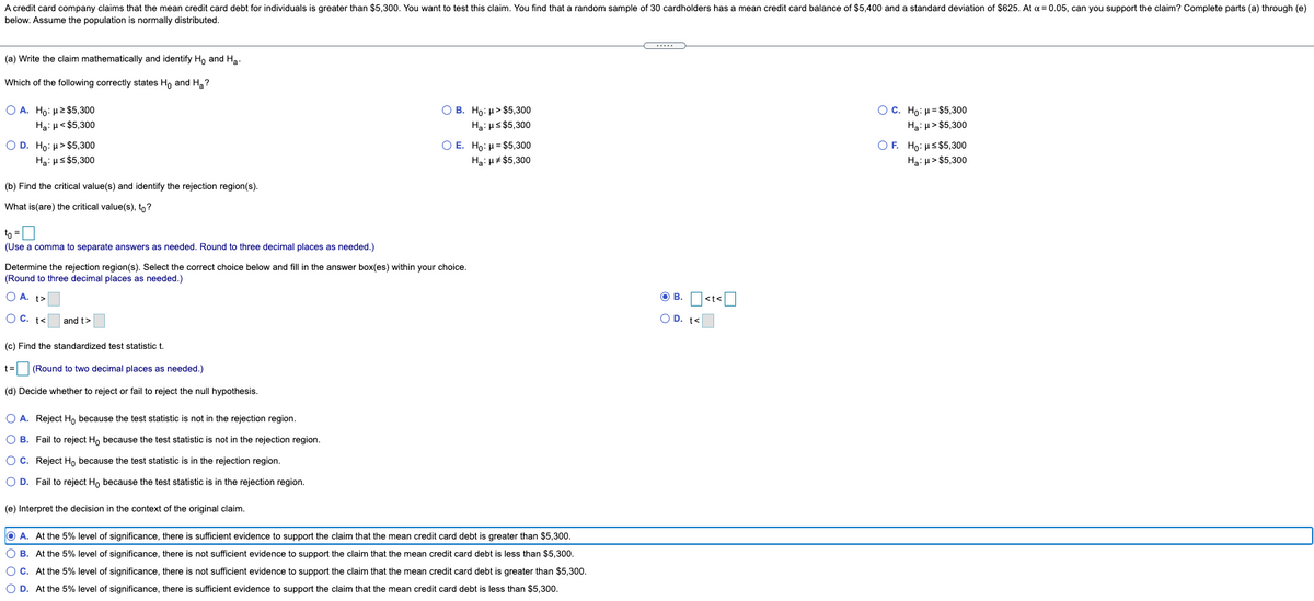 A credit card company claims that the mean credit card debt for individuals is greater than $5,300. You want to test this claim. You find that a random sample of 30 cardholders has a mean credit card balance of $5,400 and a standard deviation of $625. At a = 0.05, can you support the claim? Complete parts (a) through (e)
below. Assume the population is normally distributed.
(a) Write the claim mathematically and identify Ho and Ha.
Which of the following correctly states H, and H, ?
O A. Ho: H2 $5,300
О В. Н: и> $5,300
О с. Но: и- $5,300
Ha: µ< $5,300
Hạ: us $5,300
Ha: H> $5,300
O D. Ho: µ> $5,300
ОЕ. Но: и3 $5,300
OF. Ho: Hs $5,300
Ha: us $5,300
Ha: H# $5,300
Ha: u> $5,300
(b) Find the critical value(s) and identify the rejection region(s).
What is(are) the critical value(s), to?
to =0
(Use a comma to separate answers as needed. Round to three decimal places as needed.)
Determine the rejection region(s). Select the correct choice below and fill in the answer box(es) within your choice.
(Round to three decimal places as needed.)
O A. t>
O B. O<t<O
O C. t<
and t>
O D. t<
(c) Find the standardized test statistic t.
t= (Round to two decimal places as needed.)
(d) Decide whether to reject or fail to reject the null hypothesis.
O A. Reject H, because the test statistic is not in the rejection region.
O B. Fail to reject Ho because the test statistic is not in the rejection region.
O C. Reject H, because the test statistic is in the rejection region.
O D. Fail to reject Ho because the test statistic is in the rejection region.
(e) Interpret the decision in the context of the original claim.
O A. At the 5% level of significance, there is sufficient evidence to support the claim that the mean credit card debt is greater than $5,300.
O B. At the 5% level of significance, there is not sufficient evidence to support the claim that the mean credit card debt is less than $5,300.
OC. At the 5% level of significance, there is not sufficient evidence to support the claim that the mean credit card debt is greater than $5,300.
O D. At the 5% level of significance, there is sufficient evidence to support the claim that the mean credit card debt is less than $5,300.
