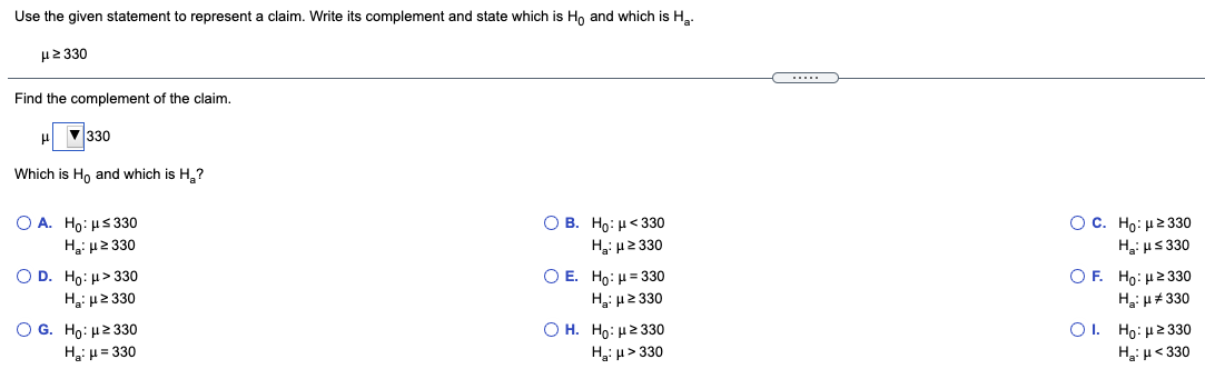 Use the given statement to represent a claim. Write its complement and state which is Ho and which is H,.
με 330
Find the complement of the claim.
V330
Which is Ho and which is H,?
O B. Ho: H< 330
Hại 2 330
O A. Ho: µs 330
O C. Ho: μ2 330
H: µ2 330
H,i us 330
O D. Ho: µ> 330
Hi u2 330
O E. Ho: H= 330
H μ2 330
О Н. Но: и2 330о
H3i H > 330
Ο F Ho: μ 2 330
Hai H#330
O G. Ho: H2 330
H3: µ = 330
Ο. H0: μ2 330
H, µ< 330
