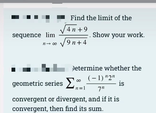 Find the limit of the
4 n +9
sequence lim
n- 00
Show your work.
9 n+4
L Determine whether the
geometric series2
(- 1) "2"
is
n=1
7"
convergent or divergent, and if it is
convergent, then find its sum.
