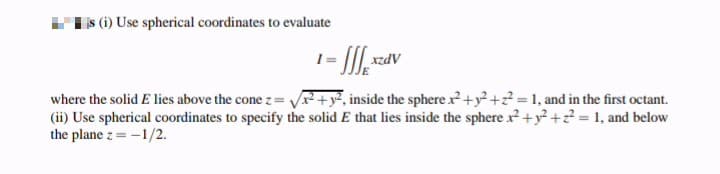s (i) Use spherical coordinates to evaluate
xzdV
where the solid E lies above the cone z= V+y², inside the sphere x +y² +z? = 1, and in the first octant.
(ii) Use spherical coordinates to specify the solid E that lies inside the sphere x+y² +? = 1, and below
the plane z = -1/2.
