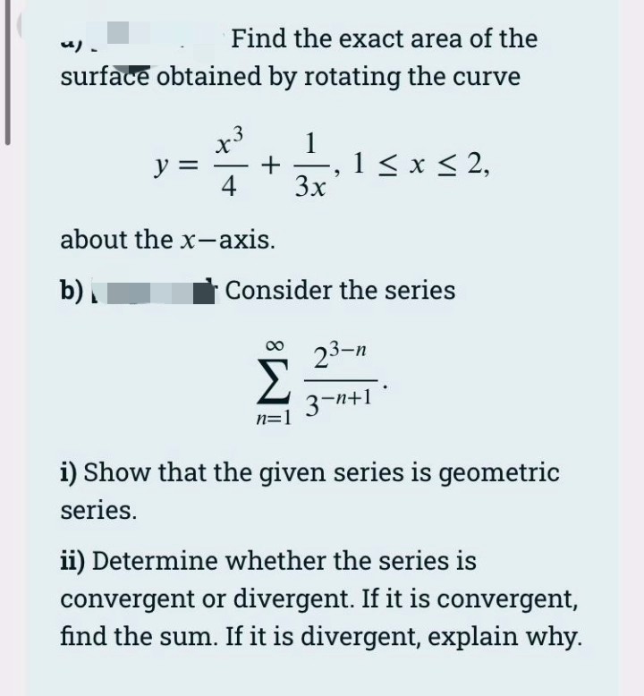 Find the exact area of the
り、
surface obtained by rotating the curve
x3
ソミ
4
1
1 < x < 2,
3x
about the x-axis.
b).
Consider the series
23-n
3-n+1 °
i) Show that the given series is geometric
series.
ii) Determine whether the series is
convergent or divergent. If it is convergent,
find the sum. If it is divergent, explain why.

