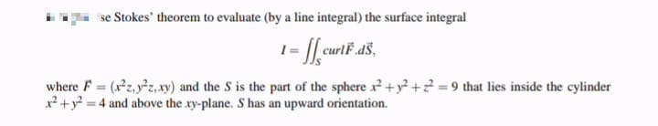 se Stokes' theorem to evaluate (by a line integral) the surface integral
where F (xz, yz,xy) and the S is the part of the sphere x?+y? +? = 9 that lies inside the cylinder
x? + y? = 4 and above the xy-plane. S has an upward orientation.
