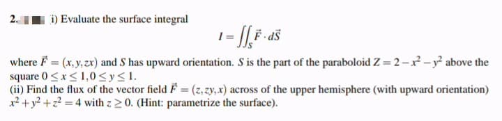 2.
i) Evaluate the surface integral
F - aš
where F = (x, y, zx) and S has upward orientation. S is the part of the paraboloid Z = 2-x? -y° above the
square 0<x<1,0<y<1.
(ii) Find the flux of the vector field F = (z, zy, x) across of the upper hemisphere (with upward orientation)
x² +y? +z? = 4 with z 20. (Hint: parametrize the surface).
