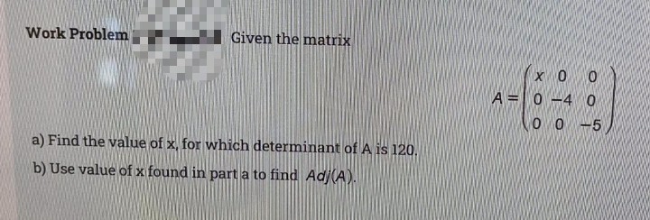 Work Problem
Given the matrix
x0 0
A =0 -4 O
O O -5
a) Find the value of x, for which determinant of A is 120.
b) Use value of x found in part a to find Ad(A).
