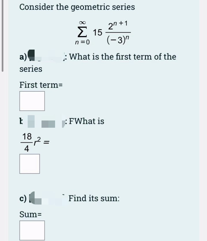 Consider the geometric series
2n +1
Σ 15
(-3)"
n =0
a)
: What is the first term of the
series
First term=
FWhat is
182
=
4
c |
Find its sum:
Sum=
