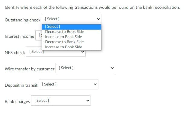 Identify where each of the following transactions would be found on the bank reconciliation.
Outstanding check [ Select]
[ Select ]
Decrease to Book Side
Interest income Increase to Bank Side
Decrease to Bank Side
Increase to Book Side
NFS check [ SelectT
Wire transfer by customer [Select]
Deposit in transit
[ Select ]
Bank charges
[ Select]
>
>
>
