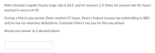 Peter Greeda's regular hourly wage rate is $13, and he receives 1.5 times his normal rate for hours
worked in excess of 40.
During a March pay period, Peter worked 47 hours. Peter's federal income tax withholding is $80,
and he has no voluntary deductions. Compute Peter's net pay for the pay period.
Round your answer to 2 decimal places.
