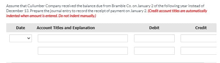 Assume that Cullumber Company received the balance due from Bramble Co. on January 2 of the following year instead of
December 13. Prepare the journal entry to record the receipt of payment on January 2. (Credit account titles are automatically
indented when amount is entered. Do not indent manually.)
Date
Account Titles and Explanation
Debit
Credit

