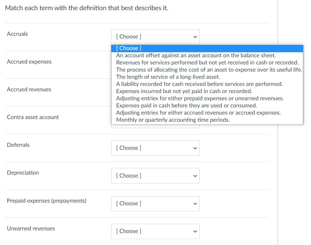 Match each term with the definition that best describes it.
Accruals
[ Choose ]
[Choose ]
An account offset against an asset account on the balance sheet.
Accrued expenses
Revenues for services performed but not yet received in cash or recorded.
The process of allocating the cost of an asset to expense over its useful life.
The length of service of a long-lived asset.
A liability recorded for cash received before services are performed.
Expenses incurred but not yet paid in cash or recorded.
Adjusting entries for either prepaid expenses or unearned revenues.
Expenses paid in cash before they are used or consumed.
Adjusting entries for either accrued revenues or accrued expenses.
Monthly or quarterly accounting time periods.
Accrued revenues
Contra asset account
Deferrals
[ Choose ]
Depreciation
[ Choose ]
Prepaid expenses (prepayments)
[ Choose ]
Unearned revenues
[ Choose ]
