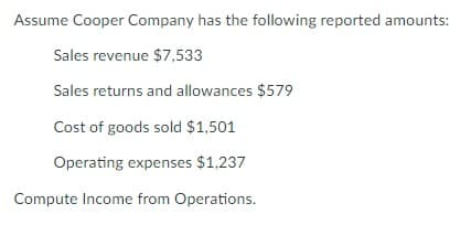 Assume Cooper Company has the following reported amounts:
Sales revenue $7,533
Sales returns and allowances $579
Cost of goods sold $1,501
Operating expenses $1,237
Compute Income from Operations.

