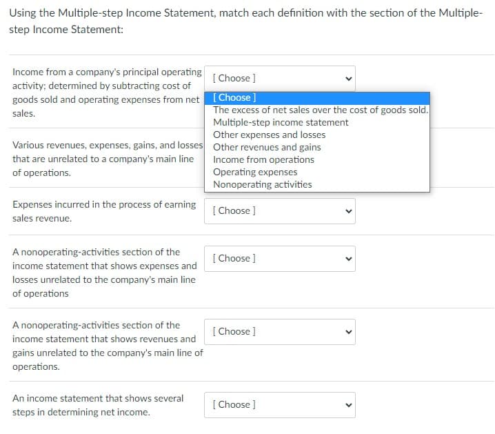 Using the Multiple-step Income Statement, match each definition with the section of the Multiple-
step Income Statement:
Income from a company's principal operating
[ Choose ]
activity; determined by subtracting cost of
goods sold and operating expenses from net [Choose]
sales.
The excess of net sales over the cost of goods sold.
Multiple-step income statement
Other expenses and losses
Various revenues, expenses, gains, and losses Other revenues and gains
that are unrelated to a company's main line
Income from operations
Operating expenses
Nonoperating activities
of operations.
Expenses incurred in the process of earning
[ Choose ]
sales revenue.
A nonoperating-activities section of the
[ Choose ]
income statement that shows expenses and
losses unrelated to the company's main line
of operations
A nonoperating-activities section of the
[ Choose ]
income statement that shows revenues and
gains unrelated to the company's main line of
operations.
An income statement that shows several
[ Choose ]
steps in determining net income.
>
>
>
