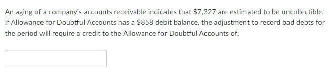 An aging of a company's accounts receivable indicates that $7,327 are estimated to be uncollectible.
If Allowance for Doubtful Accounts has a $858 debit balance, the adjustment to record bad debts for
the period will require a credit to the Allowance for Doubtful Accounts of:
