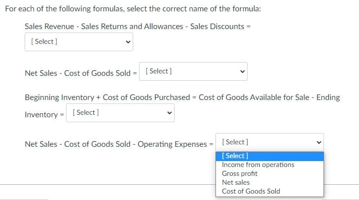 For each of the following formulas, select the correct name of the formula:
Sales Revenue - Sales Returns and Allowances - Sales Discounts =
[ Select ]
Net Sales - Cost of Goods Sold = [ Select]
Beginning Inventory + Cost of Goods Purchased = Cost of Goods Available for Sale - Ending
%3D
Inventory = [Select ]
Net Sales - Cost of Goods Sold - Operating Expenses = [Select]
[ Select]
Income from operations
Gross profit
Net sales
Cost of Goods Sold
