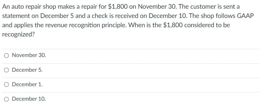 An auto repair shop makes a repair for $1,800 on November 30. The customer is sent a
statement on December 5 and a check is received on December 10. The shop follows GAAP
and applies the revenue recognition principle. When is the $1,800 considered to be
recognized?
O November 30.
O December 5.
O December 1.
December 10.
