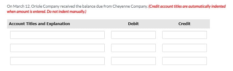On March 12, Oriole Company received the balance due from Cheyenne Company. (Credit account titles are automatically indented
when amount is entered. Do not indent manually.)
Account Titles and Explanation
Debit
Credit
