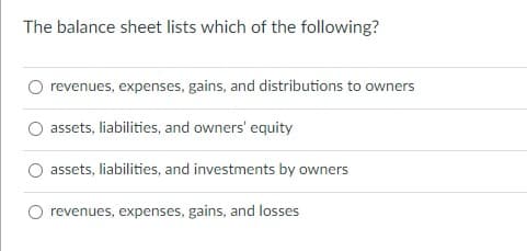 The balance sheet lists which of the following?
revenues, expenses, gains, and distributions to owners
assets, liabilities, and owners' equity
assets, liabilities, and investments by owners
revenues, expenses, gains, and losses
