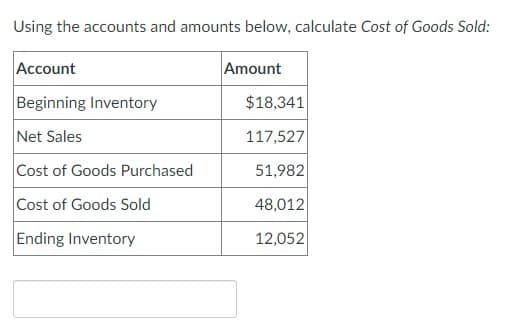 Using the accounts and amounts below, calculate Cost of Goods Sold:
Account
Amount
Beginning Inventory
$18,341
Net Sales
117,527
Cost of Goods Purchased
51,982
Cost of Goods Sold
48,012
Ending Inventory
12,052
