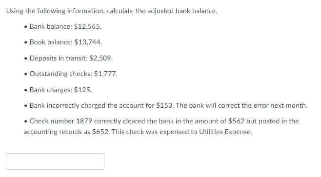 Using the following information, calculate the adjusted bank balance.
• Bank balance: $12,565.
• Book balance: $13,744.
• Deposits in transit: $2,509.
• Outstanding checks: $1,777.
• Bank charges: $125.
• Bank incorrectly charged the account for $153. The bank will correct the error next month.
•Check number 1879 correctly cleared the bank in the amount of $562 but posted in the
accounting records as $652. This check was expensed to Utilities Expense.
